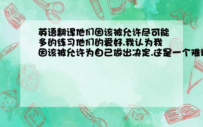 英语翻译他们因该被允许尽可能多的练习他们的爱好.我认为我因该被允许为自己做出决定.这是一个难以实现的梦.只有那样我才有机