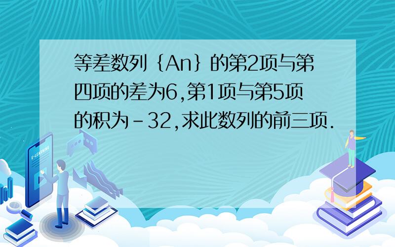 等差数列｛An｝的第2项与第四项的差为6,第1项与第5项的积为-32,求此数列的前三项.