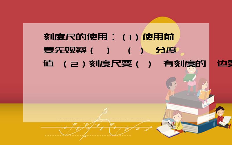 刻度尺的使用：（1）使用前,要先观察（ ）、（ )、分度值 （2）刻度尺要（ ),有刻度的一边要（ ）被测物体（3）读数