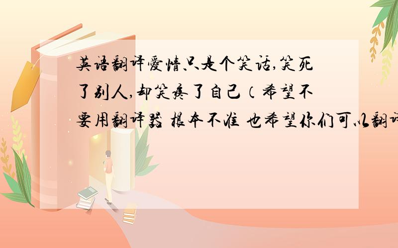 英语翻译爱情只是个笑话,笑死了别人,却笑疼了自己（希望不要用翻译器 根本不准 也希望你们可以翻译的形象点 不要和原句差太