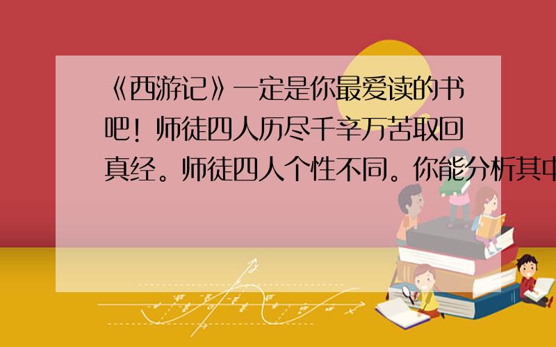 《西游记》一定是你最爱读的书吧！师徒四人历尽千辛万苦取回真经。师徒四人个性不同。你能分析其中一个人物的优缺点吗？