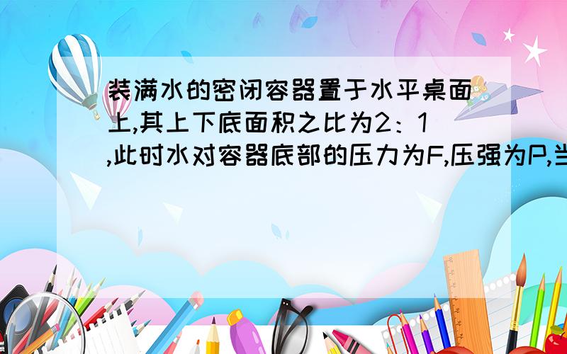 装满水的密闭容器置于水平桌面上,其上下底面积之比为2：1,此时水对容器底部的压力为F,压强为P,当把容器倒置后放到水平桌