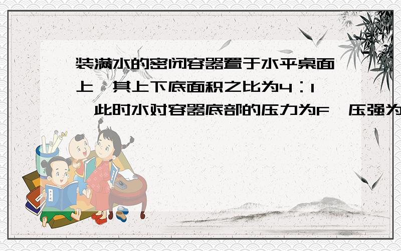 装满水的密闭容器置于水平桌面上,其上下底面积之比为4：1,此时水对容器底部的压力为F,压强为p．