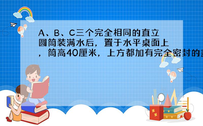 A、B、C三个完全相同的直立圆筒装满水后，置于水平桌面上，筒高40厘米，上方都加有完全密封的盖子，如果在A、B、C三筒上