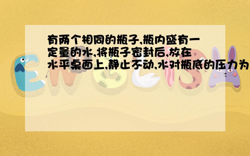 有两个相同的瓶子,瓶内盛有一定量的水,将瓶子密封后,放在水平桌面上,静止不动,水对瓶底的压力为F,压强为P,将瓶子倒置过