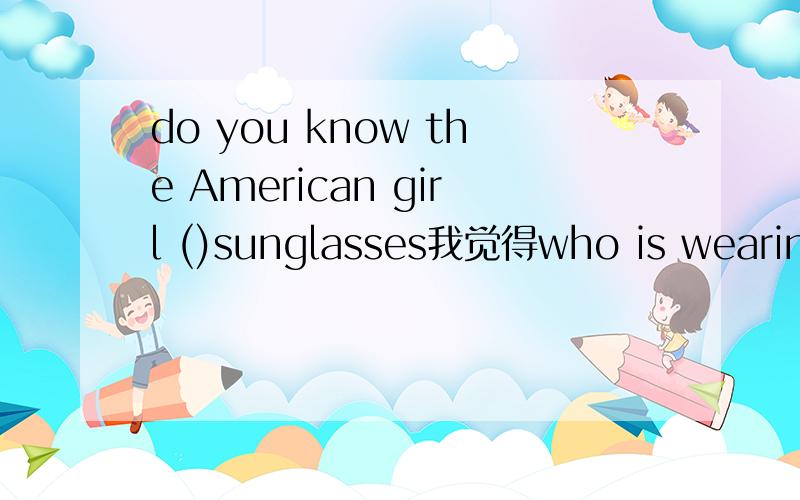 do you know the American girl ()sunglasses我觉得who is wearing和