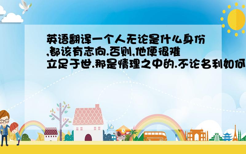 英语翻译一个人无论是什么身份,都该有志向.否则,他便很难立足于世.那是情理之中的.不论名利如何重要,我们切不可让它们成为