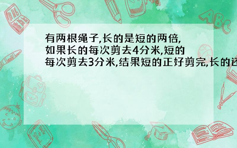 有两根绳子,长的是短的两倍,如果长的每次剪去4分米,短的每次剪去3分米,结果短的正好剪完,长的还剩下16分米,两根绳子原