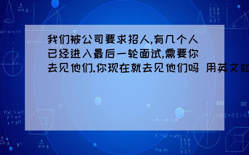 我们被公司要求招人,有几个人已经进入最后一轮面试,需要你去见他们.你现在就去见他们吗 用英文如何翻