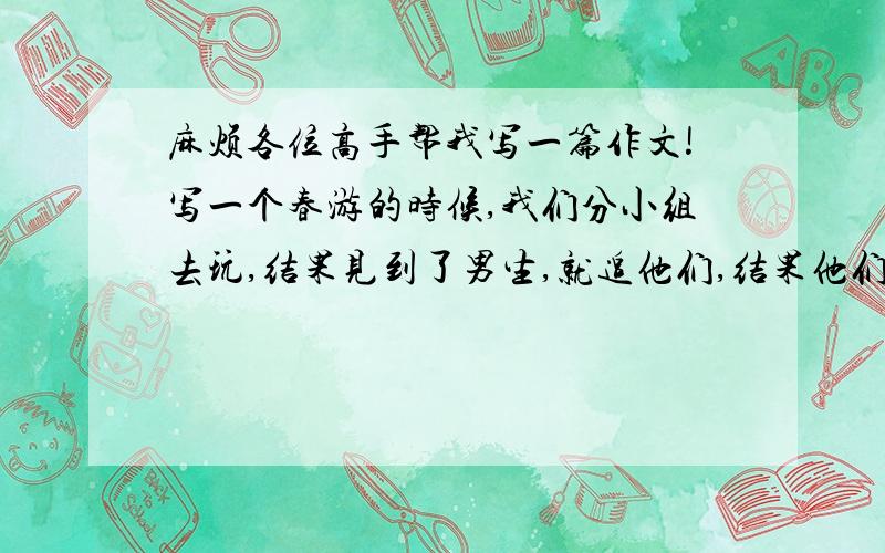 麻烦各位高手帮我写一篇作文!写一个春游的时候,我们分小组去玩,结果见到了男生,就追他们,结果他们很