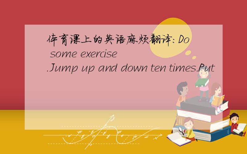 体育课上的英语麻烦翻译：Do some exercise.Jump up and down ten times.Put