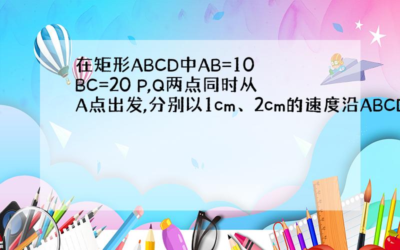 在矩形ABCD中AB=10 BC=20 P,Q两点同时从A点出发,分别以1cm、2cm的速度沿ABCDA运动,当Q点回到