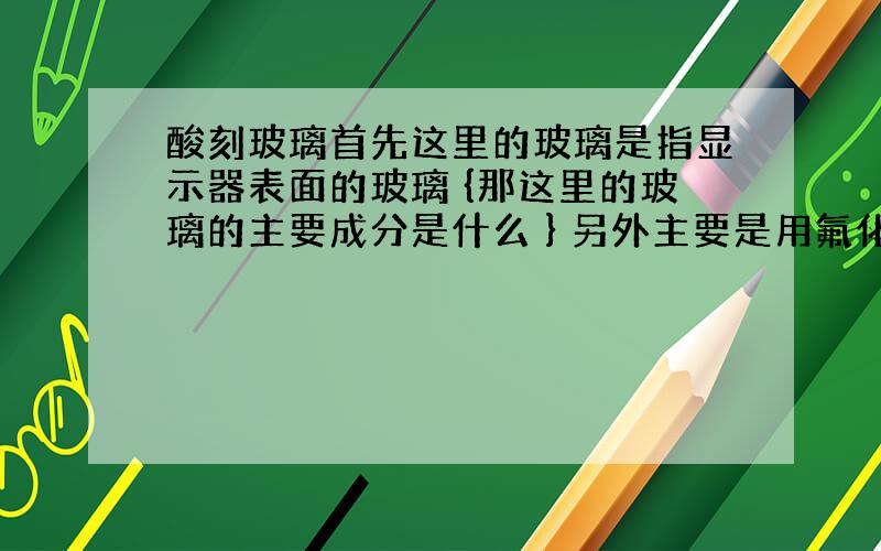 酸刻玻璃首先这里的玻璃是指显示器表面的玻璃 {那这里的玻璃的主要成分是什么 } 另外主要是用氟化氢铵 盐酸 硫酸 和水