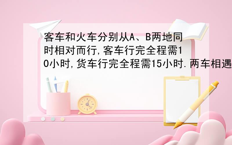 客车和火车分别从A、B两地同时相对而行,客车行完全程需10小时,货车行完全程需15小时.两车相遇时,正好离A、B两地的中