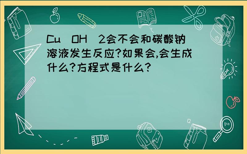 Cu（OH）2会不会和碳酸钠溶液发生反应?如果会,会生成什么?方程式是什么?