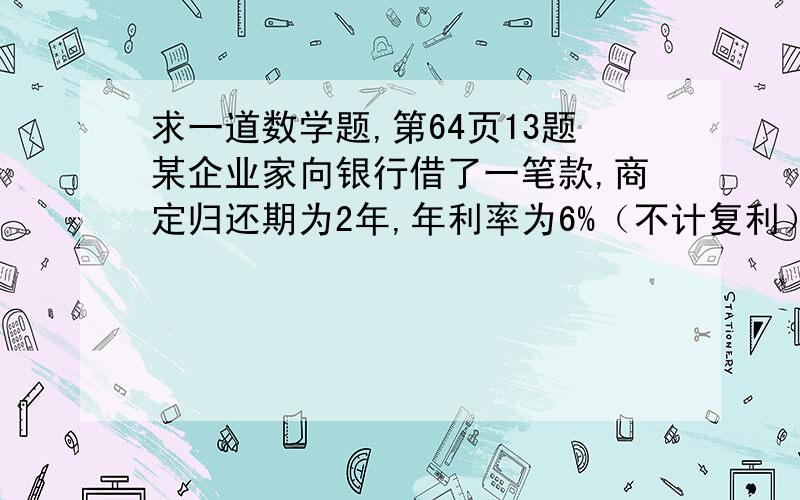 求一道数学题,第64页13题某企业家向银行借了一笔款,商定归还期为2年,年利率为6%（不计复利）,该企业立即用这笔款买一