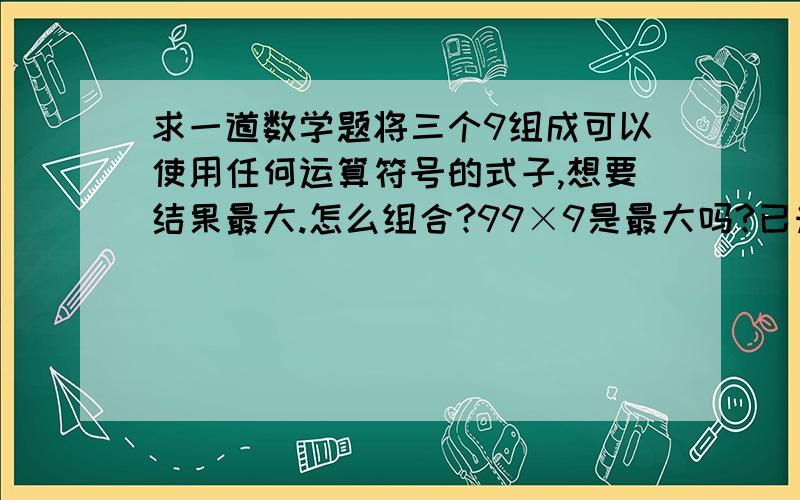 求一道数学题将三个9组成可以使用任何运算符号的式子,想要结果最大.怎么组合?99×9是最大吗?已知A是一个整数，B是一个