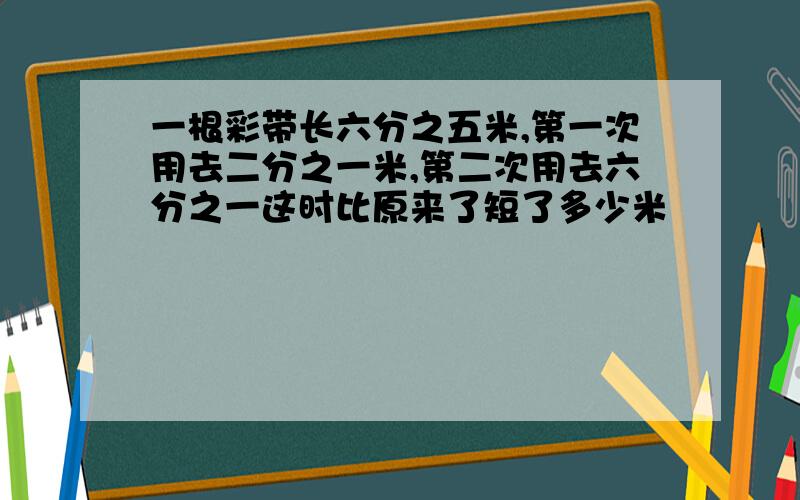 一根彩带长六分之五米,第一次用去二分之一米,第二次用去六分之一这时比原来了短了多少米