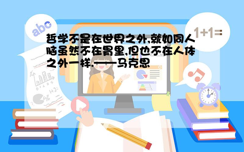 哲学不是在世界之外,就如同人脑虽然不在胃里,但也不在人体之外一样.——马克思