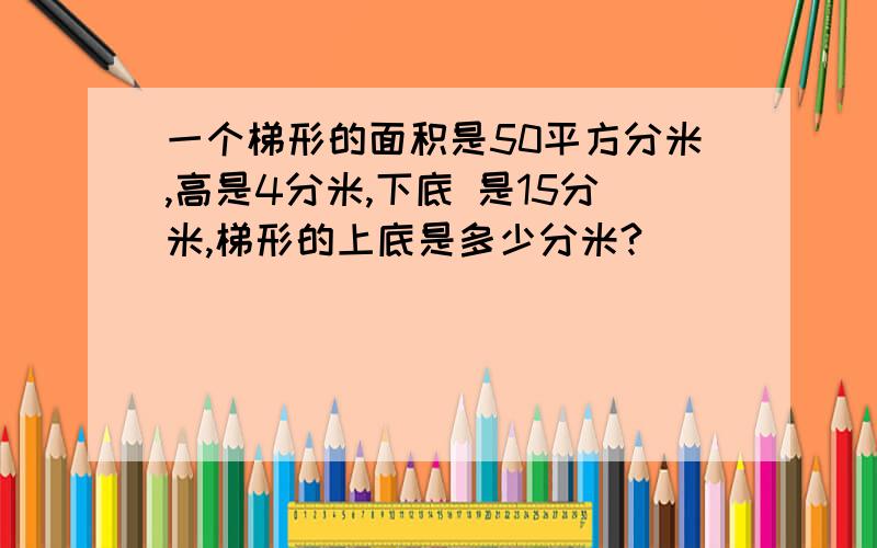 一个梯形的面积是50平方分米,高是4分米,下底 是15分米,梯形的上底是多少分米?