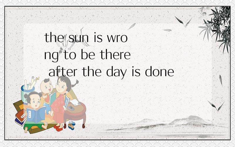 the sun is wrong to be there after the day is done