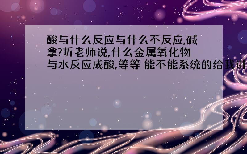 酸与什么反应与什么不反应,碱拿?听老师说,什么金属氧化物与水反应成酸,等等 能不能系统的给我讲讲