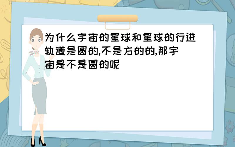 为什么宇宙的星球和星球的行进轨道是圆的,不是方的的,那宇宙是不是圆的呢