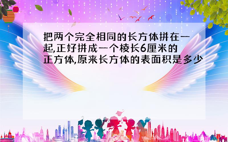 把两个完全相同的长方体拼在一起,正好拼成一个棱长6厘米的正方体,原来长方体的表面积是多少