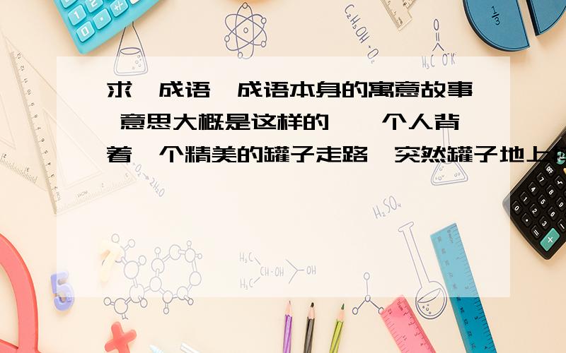 求一成语,成语本身的寓意故事 意思大概是这样的,一个人背着一个精美的罐子走路,突然罐子地上摔碎了