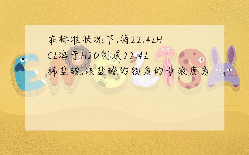 在标准状况下,将22.4LHCL溶于H2O制成22.4L稀盐酸,该盐酸的物质的量浓度为