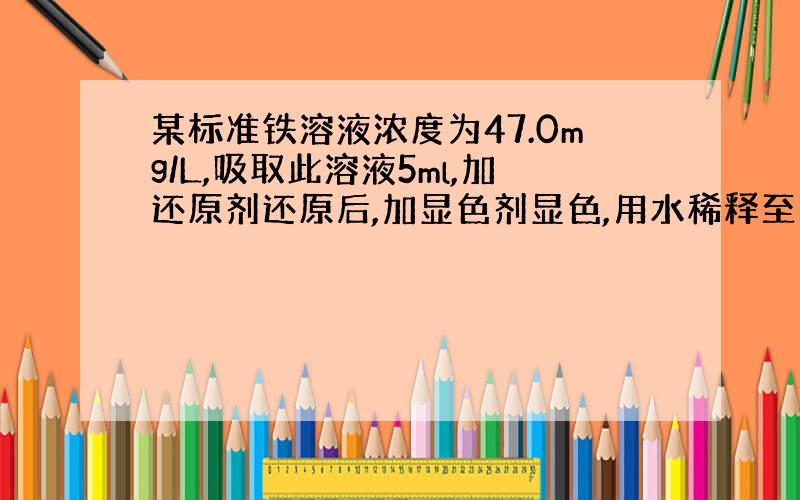 某标准铁溶液浓度为47.0mg/L,吸取此溶液5ml,加还原剂还原后,加显色剂显色,用水稀释至100ml,在510nm