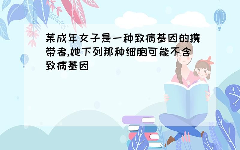 某成年女子是一种致病基因的携带者,她下列那种细胞可能不含致病基因