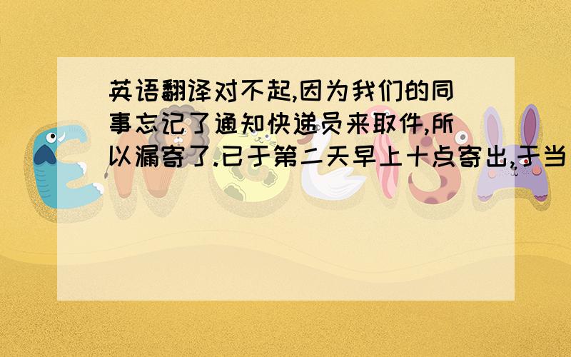 英语翻译对不起,因为我们的同事忘记了通知快递员来取件,所以漏寄了.已于第二天早上十点寄出,于当天下午四点到达你们的公司,