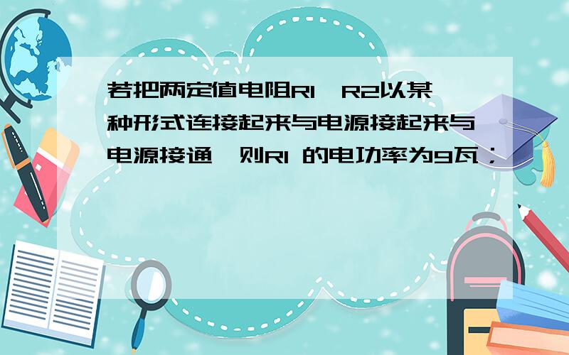 若把两定值电阻R1、R2以某种形式连接起来与电源接起来与电源接通,则R1 的电功率为9瓦；