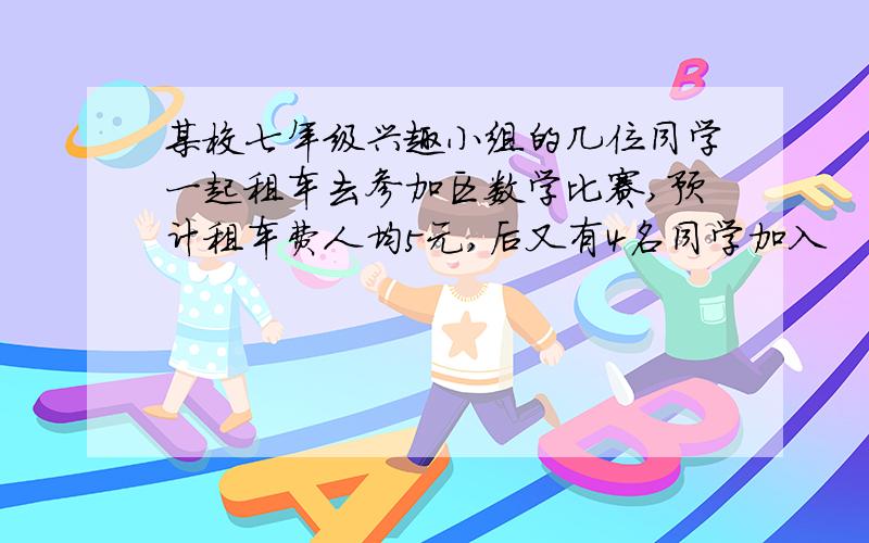 某校七年级兴趣小组的几位同学一起租车去参加区数学比赛,预计租车费人均5元,后又有4名同学加入