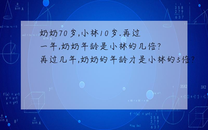 奶奶70岁,小林10岁.再过一年,奶奶年龄是小林的几倍?再过几年,奶奶的年龄才是小林的5倍?