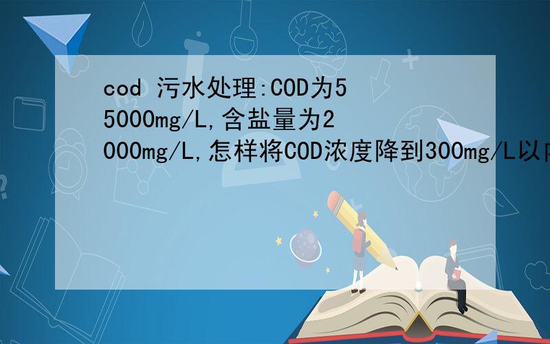 cod 污水处理:COD为55000mg/L,含盐量为2000mg/L,怎样将COD浓度降到300mg/L以内?