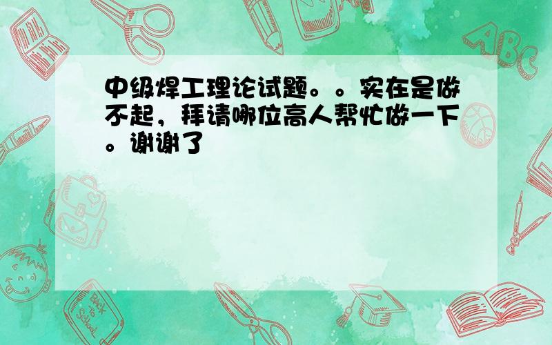 中级焊工理论试题。。实在是做不起，拜请哪位高人帮忙做一下。谢谢了