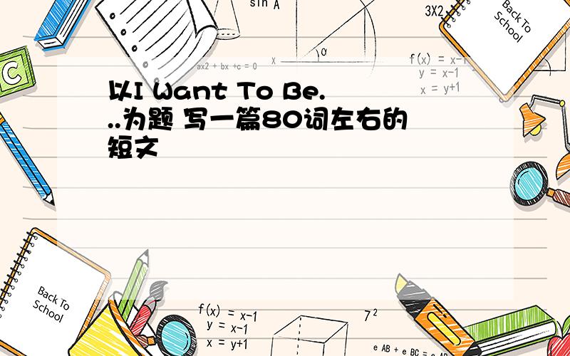 以I Want To Be...为题 写一篇80词左右的短文