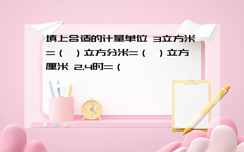 填上合适的计量单位 3立方米=（ ）立方分米=（ ）立方厘米 2.4时=（