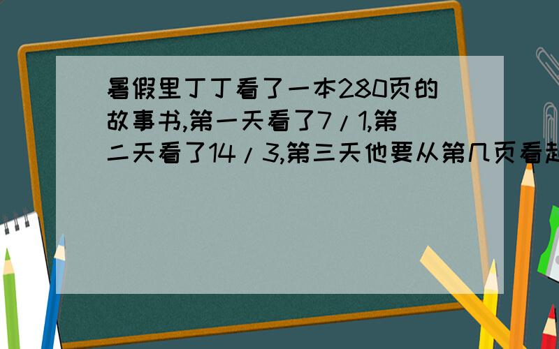 暑假里丁丁看了一本280页的故事书,第一天看了7/1,第二天看了14/3,第三天他要从第几页看起?