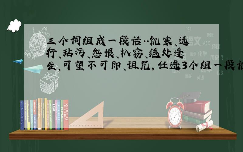 三个词组成一段话..饥寒、远行、玷污、怨恨、扒窃、绝处逢生、可望不可即、诅咒,任选3个组一段话.