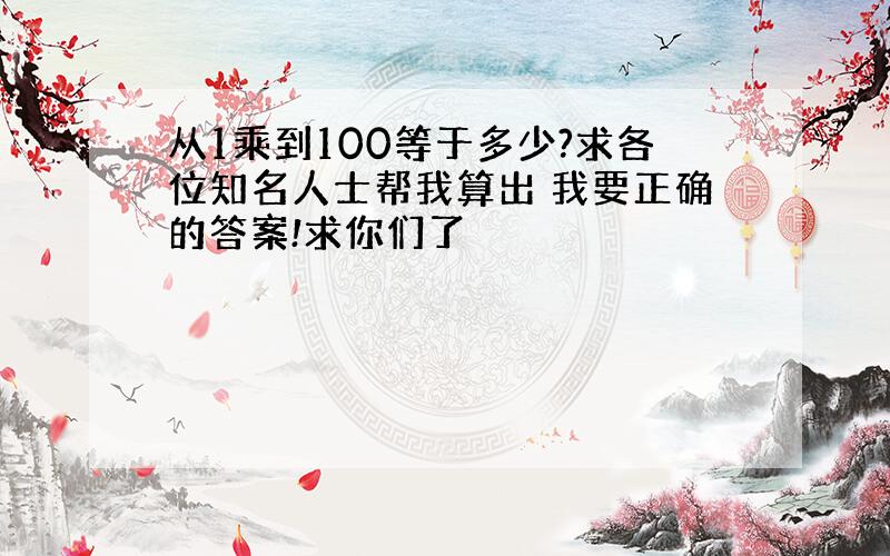 从1乘到100等于多少?求各位知名人士帮我算出 我要正确的答案!求你们了