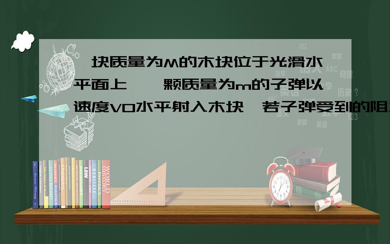 一块质量为M的木块位于光滑水平面上,一颗质量为m的子弹以速度V0水平射入木块,若子弹受到的阻力恒为f,试求子弹从进入木块