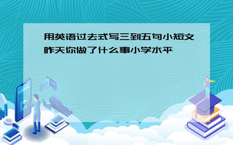 用英语过去式写三到五句小短文昨天你做了什么事小学水平