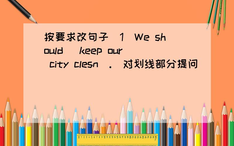 按要求改句子（1）We should (keep our city clesn).(对划线部分提问）( ) ( )we