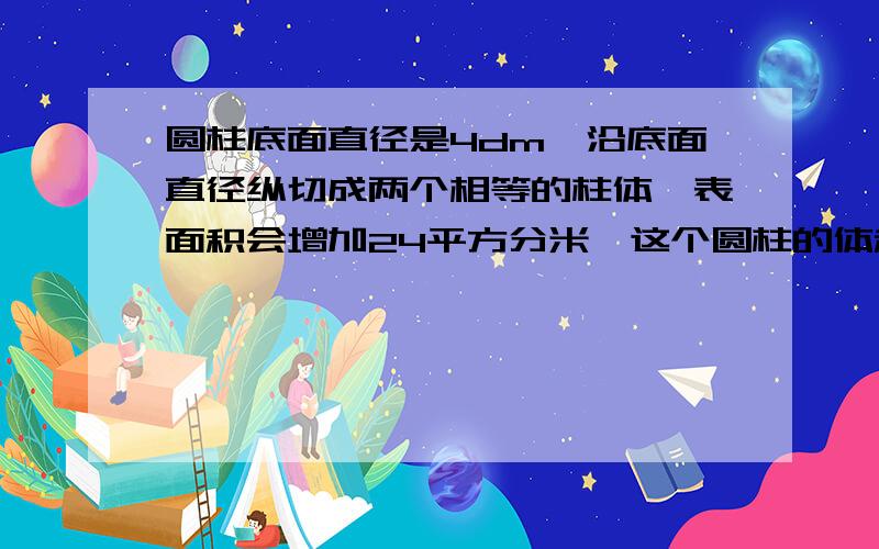 圆柱底面直径是4dm,沿底面直径纵切成两个相等的柱体,表面积会增加24平方分米,这个圆柱的体积是（）