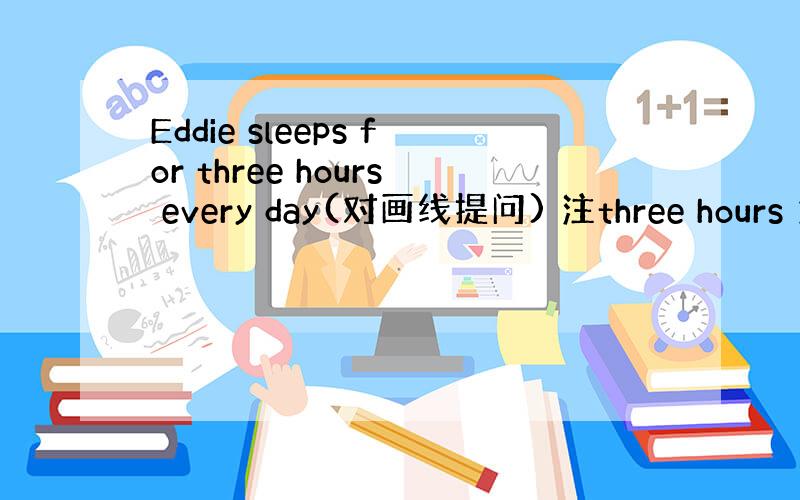 Eddie sleeps for three hours every day(对画线提问) 注three hours 为