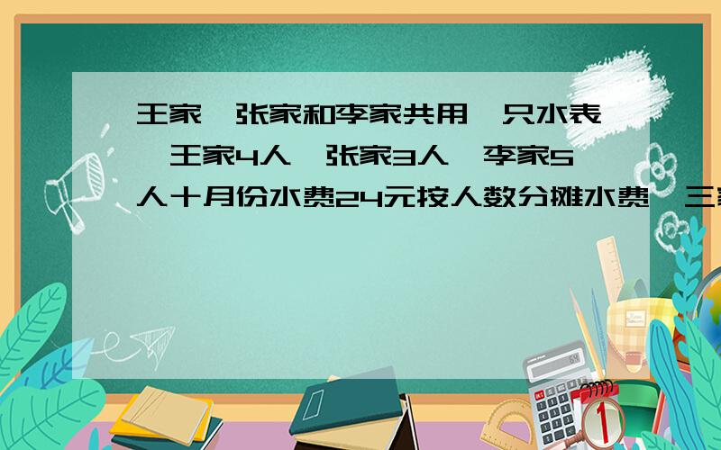 王家、张家和李家共用一只水表,王家4人,张家3人,李家5人十月份水费24元按人数分摊水费,三家共付多少钱