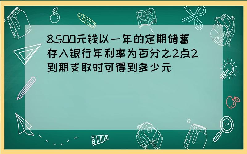 8500元钱以一年的定期储蓄存入银行年利率为百分之2点2到期支取时可得到多少元